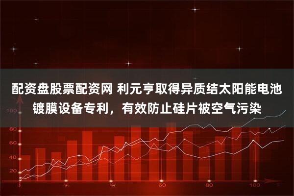配资盘股票配资网 利元亨取得异质结太阳能电池镀膜设备专利，有效防止硅片被空气污染