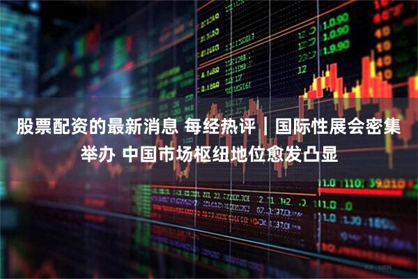 股票配资的最新消息 每经热评︱国际性展会密集举办 中国市场枢纽地位愈发凸显