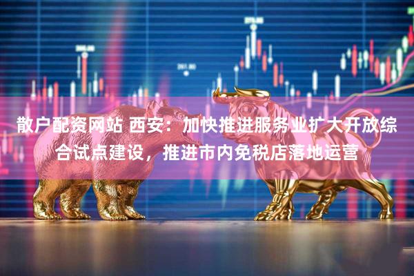 散户配资网站 西安：加快推进服务业扩大开放综合试点建设，推进市内免税店落地运营