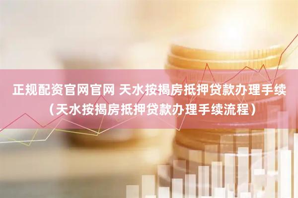 正规配资官网官网 天水按揭房抵押贷款办理手续（天水按揭房抵押贷款办理手续流程）