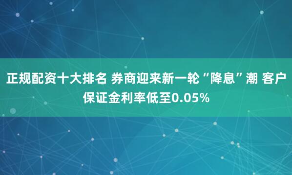 正规配资十大排名 券商迎来新一轮“降息”潮 客户保证金利率低至0.05%