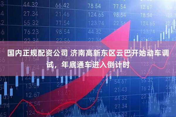 国内正规配资公司 济南高新东区云巴开始动车调试，年底通车进入倒计时