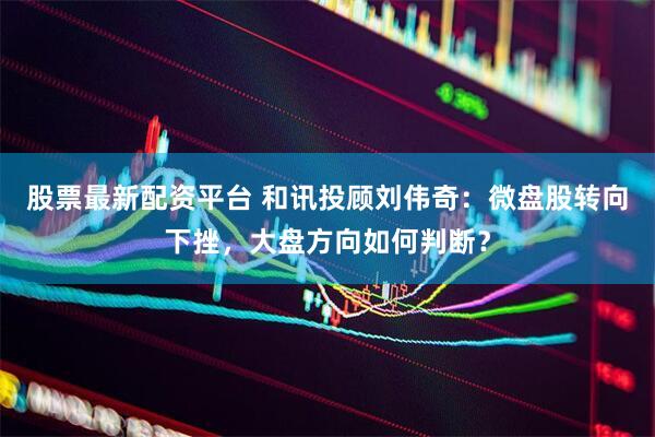 股票最新配资平台 和讯投顾刘伟奇：微盘股转向下挫，大盘方向如何判断？