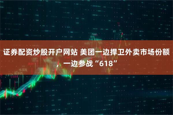 证券配资炒股开户网站 美团一边捍卫外卖市场份额，一边参战“618”