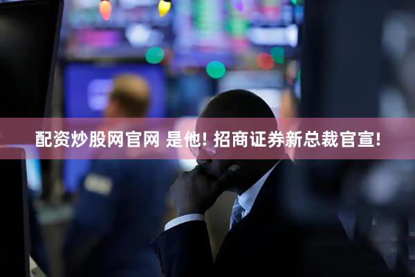 配资炒股网官网 是他! 招商证券新总裁官宣!