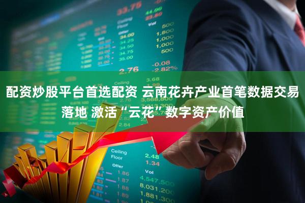 配资炒股平台首选配资 云南花卉产业首笔数据交易落地 激活“云花”数字资产价值