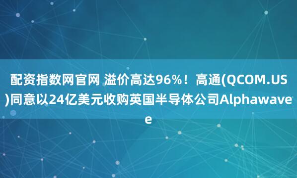 配资指数网官网 溢价高达96%！高通(QCOM.US)同意以24亿美元收购英国半导体公司Alphawave
