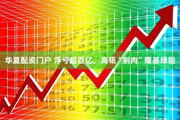 华夏配资门户 浮亏超百亿，高瓴“割肉”隆基绿能