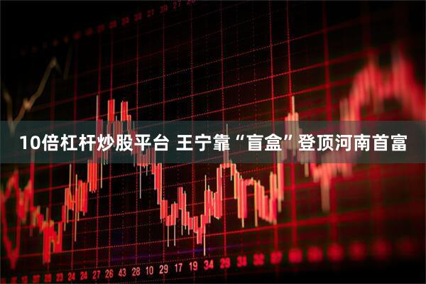 10倍杠杆炒股平台 王宁靠“盲盒”登顶河南首富