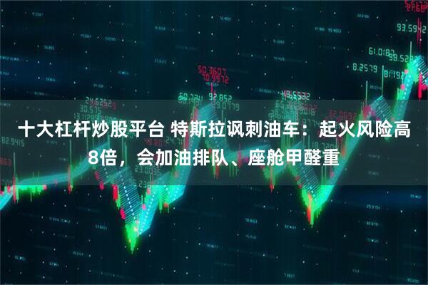 十大杠杆炒股平台 特斯拉讽刺油车：起火风险高8倍，会加油排队、座舱甲醛重