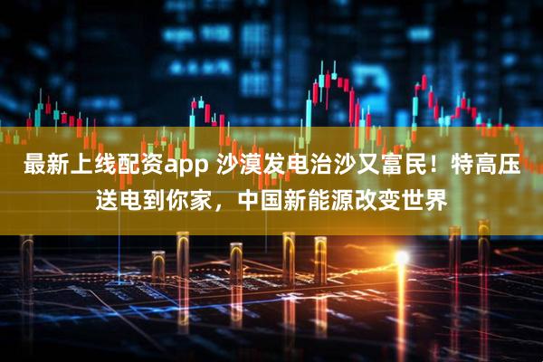 最新上线配资app 沙漠发电治沙又富民！特高压送电到你家，中国新能源改变世界