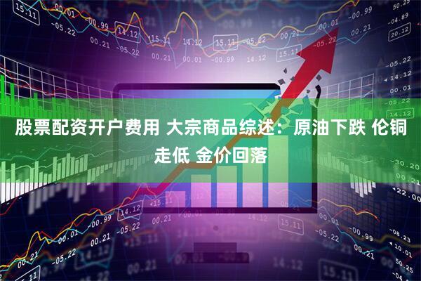 股票配资开户费用 大宗商品综述：原油下跌 伦铜走低 金价回落