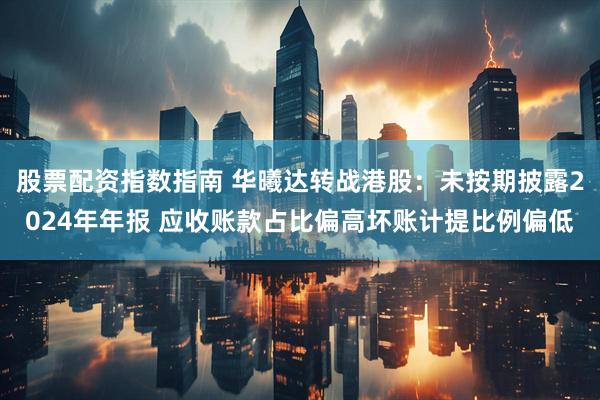 股票配资指数指南 华曦达转战港股：未按期披露2024年年报 应收账款占比偏高坏账计提比例偏低