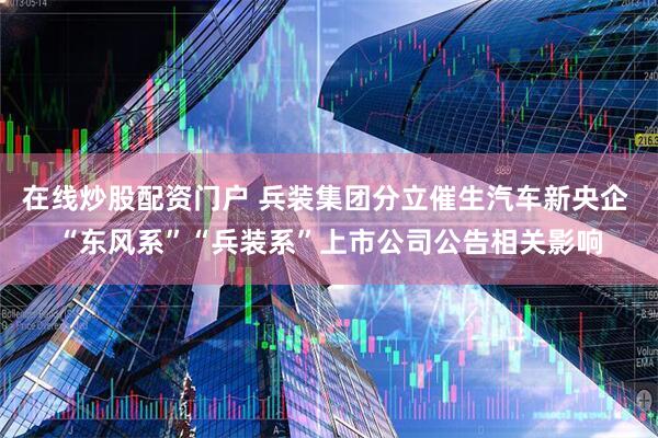 在线炒股配资门户 兵装集团分立催生汽车新央企 “东风系”“兵装系”上市公司公告相关影响