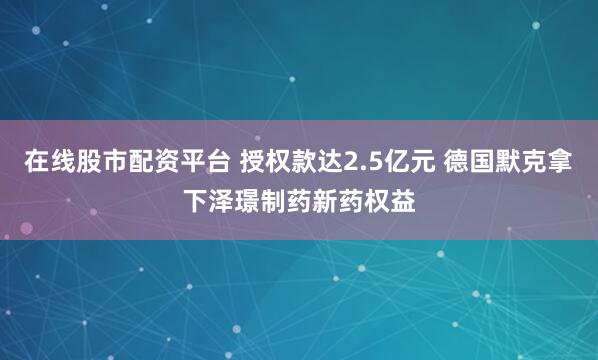 在线股市配资平台 授权款达2.5亿元 德国默克拿下泽璟制药新药权益