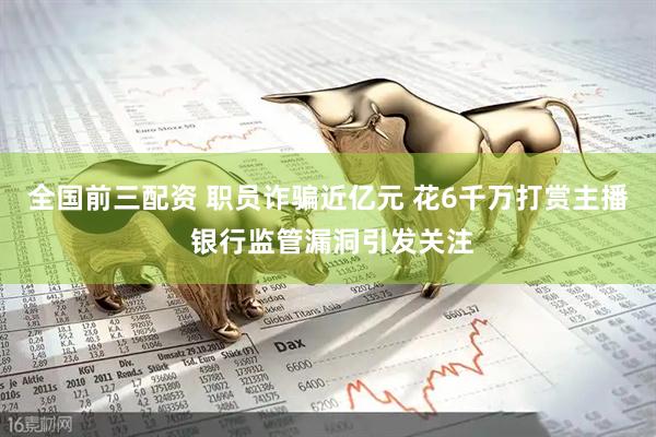 全国前三配资 职员诈骗近亿元 花6千万打赏主播 银行监管漏洞引发关注