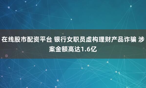 在线股市配资平台 银行女职员虚构理财产品诈骗 涉案金额高达1.6亿