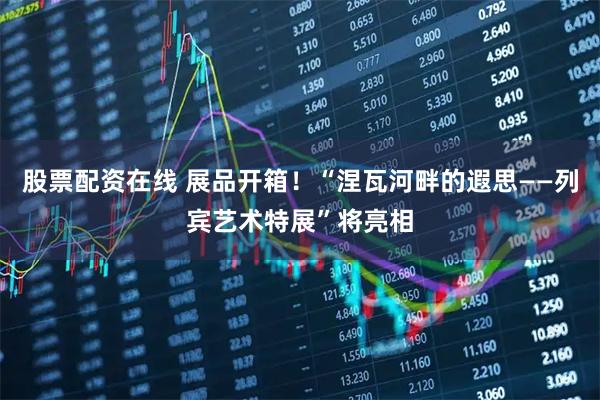 股票配资在线 展品开箱！“涅瓦河畔的遐思——列宾艺术特展”将亮相