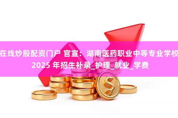 在线炒股配资门户 官宣：湖南医药职业中等专业学校 2025 年招生补录_护理_就业_学费