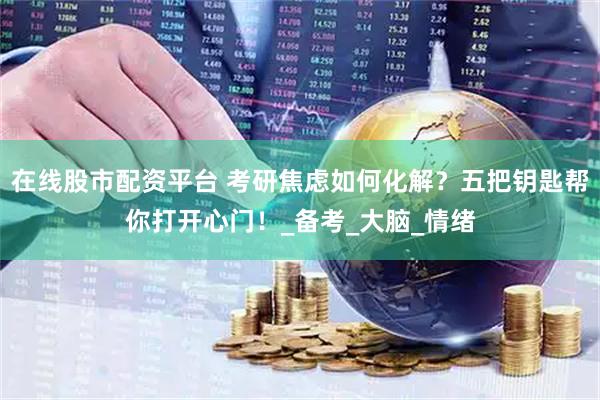 在线股市配资平台 考研焦虑如何化解？五把钥匙帮你打开心门！_备考_大脑_情绪