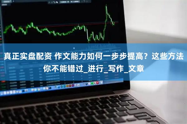 真正实盘配资 作文能力如何一步步提高？这些方法你不能错过_进行_写作_文章