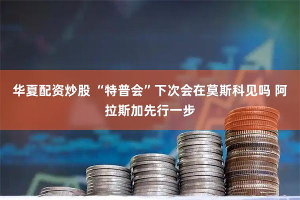华夏配资炒股 “特普会”下次会在莫斯科见吗 阿拉斯加先行一步