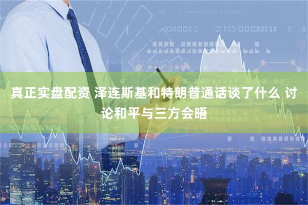 真正实盘配资 泽连斯基和特朗普通话谈了什么 讨论和平与三方会晤