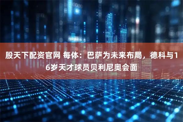 股天下配资官网 每体：巴萨为未来布局，德科与16岁天才球员贝利尼奥会面