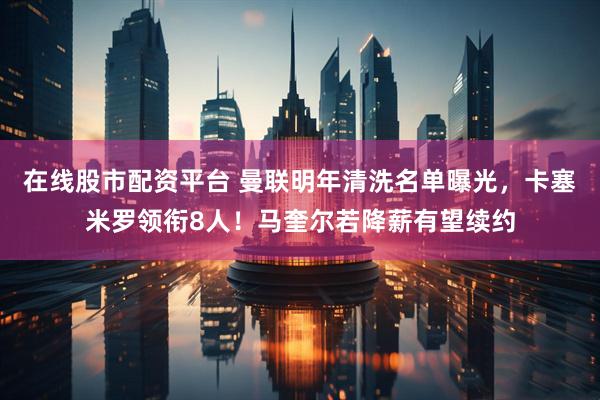 在线股市配资平台 曼联明年清洗名单曝光，卡塞米罗领衔8人！马奎尔若降薪有望续约