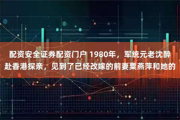 配资安全证券配资门户 1980年，军统元老沈醉赴香港探亲，见到了已经改嫁的前妻粟燕萍和她的