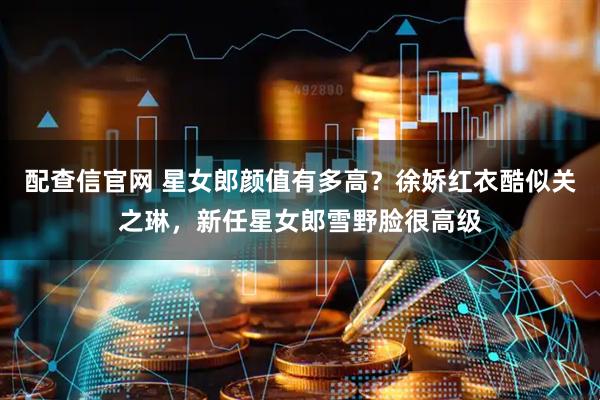 配查信官网 星女郎颜值有多高？徐娇红衣酷似关之琳，新任星女郎雪野脸很高级