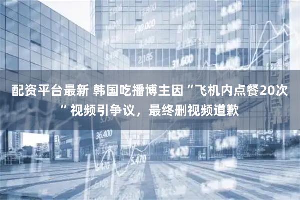 配资平台最新 韩国吃播博主因“飞机内点餐20次”视频引争议，最终删视频道歉