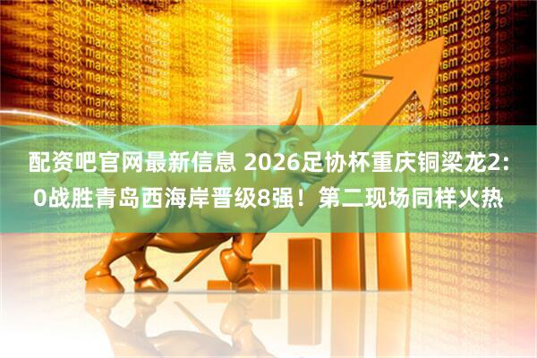 配资吧官网最新信息 2026足协杯重庆铜梁龙2:0战胜青岛西海岸晋级8强！第二现场同样火热