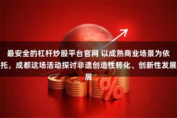 最安全的杠杆炒股平台官网 以成熟商业场景为依托，成都这场活动探讨非遗创造性转化、创新性发展