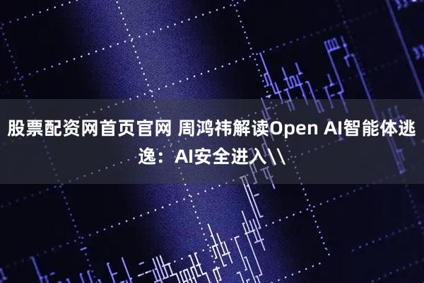 股票配资网首页官网 周鸿祎解读Open AI智能体逃逸：AI安全进入\