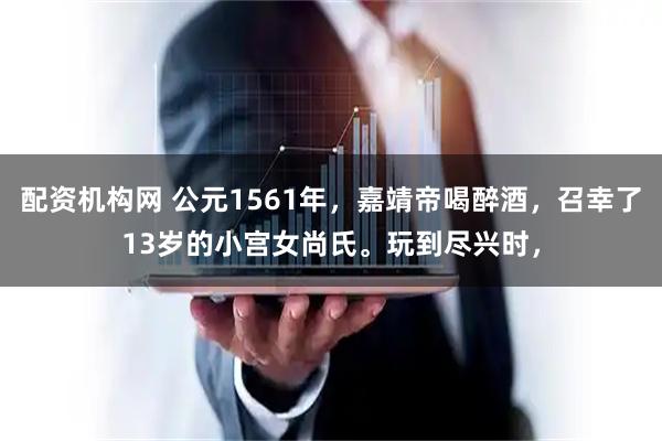 配资机构网 公元1561年，嘉靖帝喝醉酒，召幸了13岁的小宫女尚氏。玩到尽兴时，